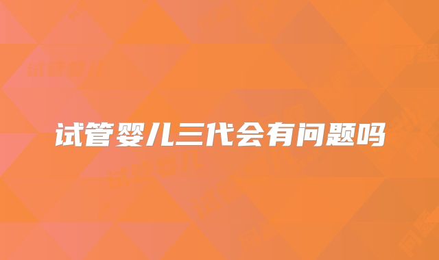 试管婴儿三代会有问题吗