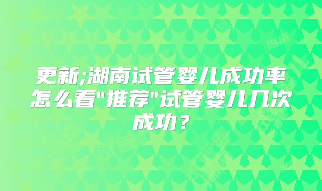 更新;湖南试管婴儿成功率怎么看