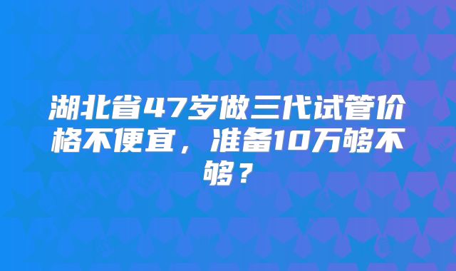 湖北省47岁做三代试管价格不便宜，准备10万够不够？