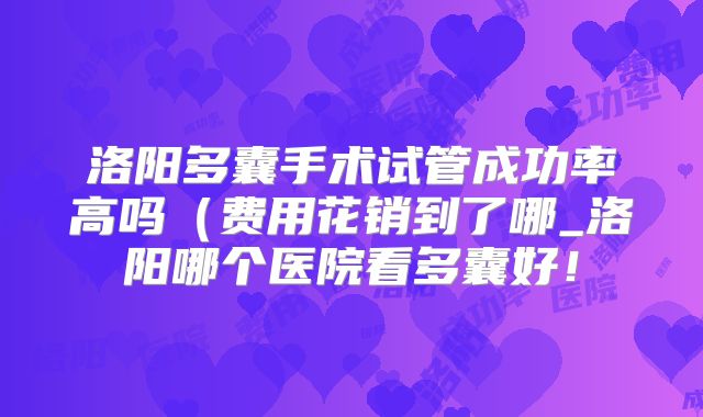 洛阳多囊手术试管成功率高吗（费用花销到了哪_洛阳哪个医院看多囊好！