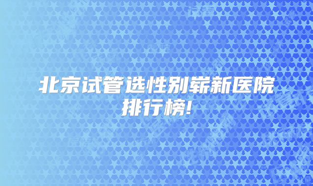 北京试管选性别崭新医院排行榜!
