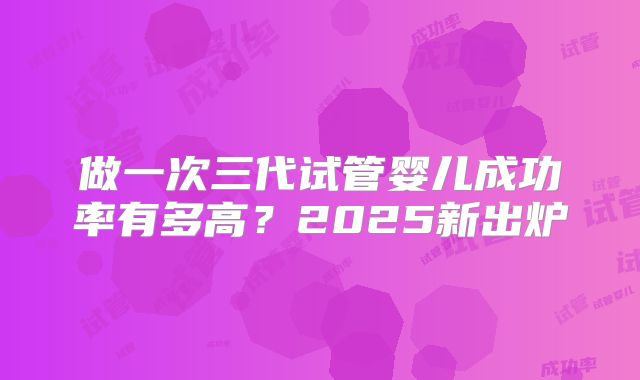 做一次三代试管婴儿成功率有多高？2025新出炉