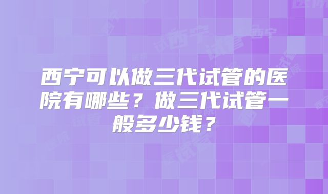 西宁可以做三代试管的医院有哪些？做三代试管一般多少钱？