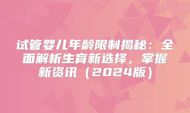试管婴儿年龄限制揭秘：全面解析生育新选择，掌握新资讯（2024版）
