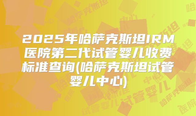 2025年哈萨克斯坦IRM医院第二代试管婴儿收费标准查询(哈萨克斯坦试管婴儿中心)