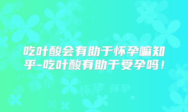 吃叶酸会有助于怀孕嘛知乎-吃叶酸有助于受孕吗！