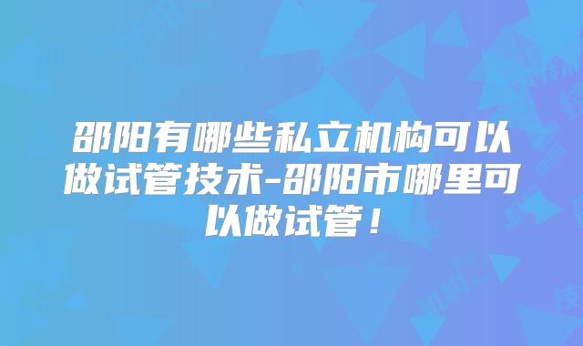 邵阳有哪些私立机构可以做试管技术-邵阳市哪里可以做试管！