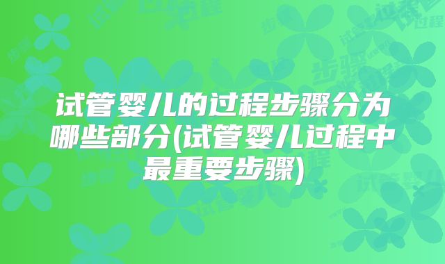 试管婴儿的过程步骤分为哪些部分(试管婴儿过程中最重要步骤)