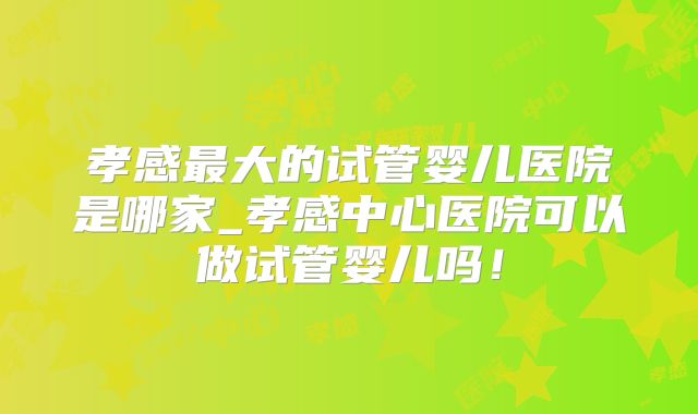 孝感最大的试管婴儿医院是哪家_孝感中心医院可以做试管婴儿吗!