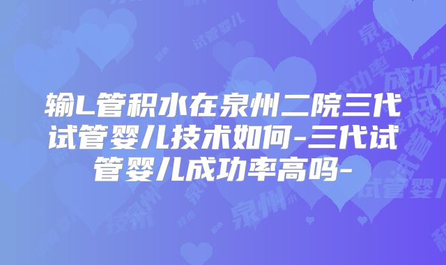 输L管积水在泉州二院三代试管婴儿技术如何-三代试管婴儿成功率高吗-