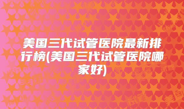 美国三代试管医院最新排行榜(美国三代试管医院哪家好)