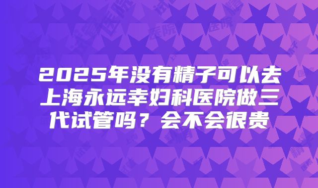 2025年没有精子可以去上海永远幸妇科医院做三代试管吗？会不会很贵
