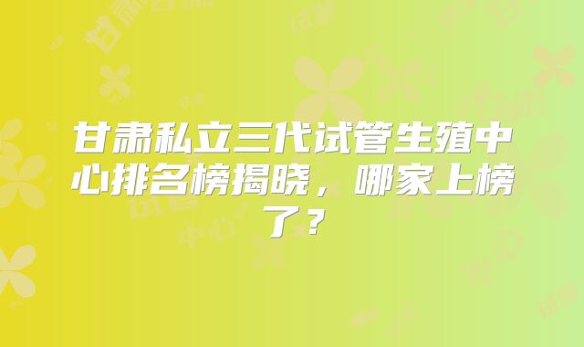 甘肃私立三代试管生殖中心排名榜揭晓，哪家上榜了？