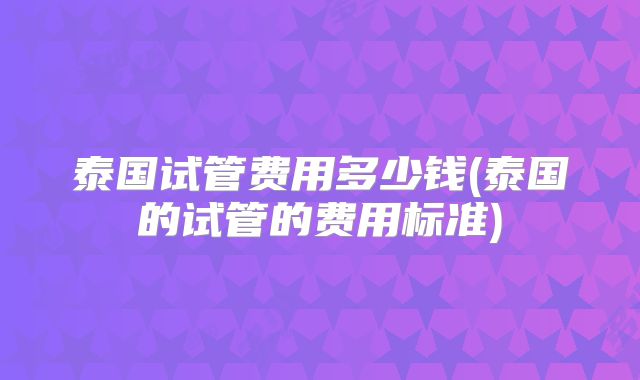 泰国试管费用多少钱(泰国的试管的费用标准)