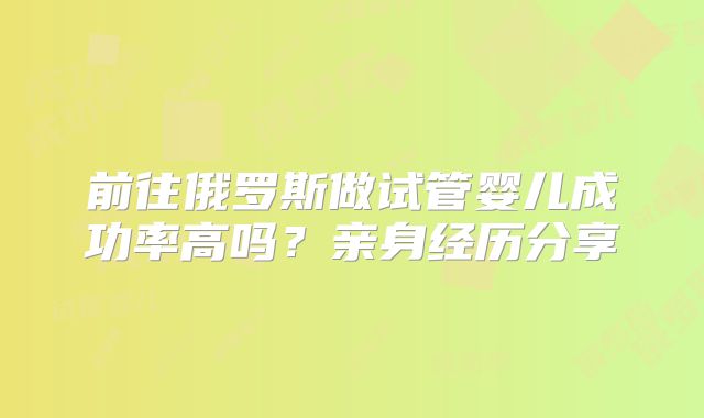 前往俄罗斯做试管婴儿成功率高吗?亲身经历分享