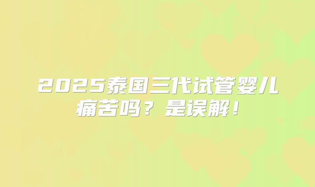 2025泰国三代试管婴儿痛苦吗？是误解！