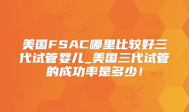 美国FSAC哪里比较好三代试管婴儿_美国三代试管的成功率是多少！
