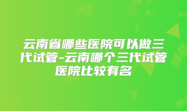 云南省哪些医院可以做三代试管-云南哪个三代试管医院比较有名