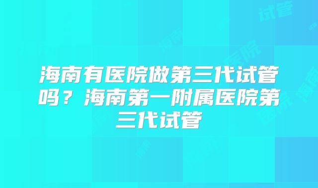 海南有医院做第三代试管吗？海南第一附属医院第三代试管