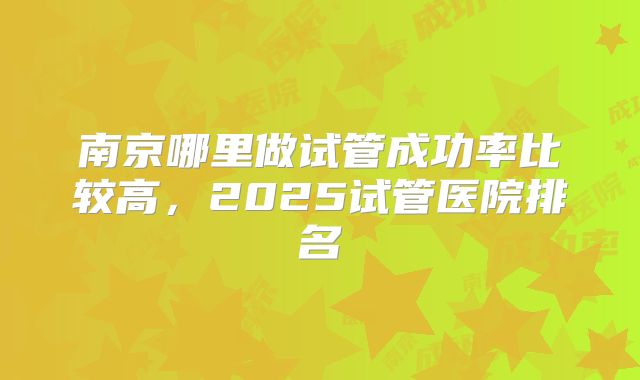 南京哪里做试管成功率比较高，2025试管医院排名