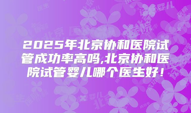 2025年北京协和医院试管成功率高吗,北京协和医院试管婴儿哪个医生好!