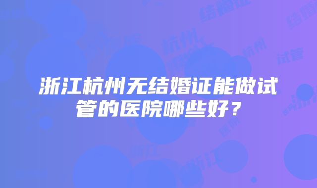 浙江杭州无结婚证能做试管的医院哪些好?