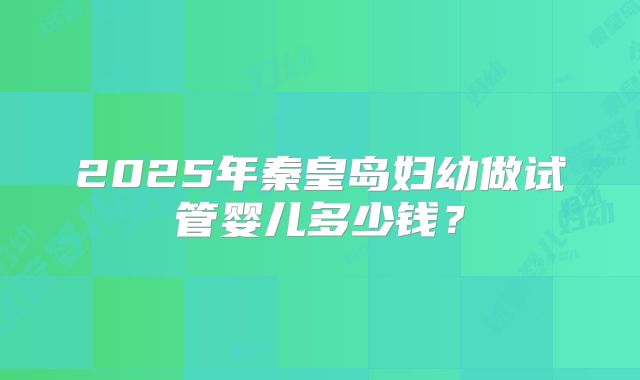 2025年秦皇岛妇幼做试管婴儿多少钱？