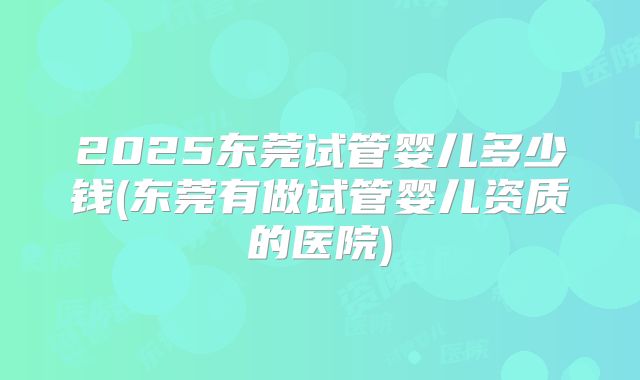 2025东莞试管婴儿多少钱(东莞有做试管婴儿资质的医院)