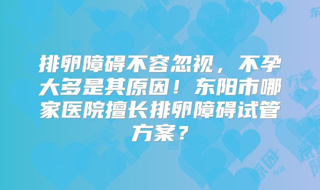 排卵障碍不容忽视，不孕大多是其原因！东阳市哪家医院擅长排卵障碍试管方案？