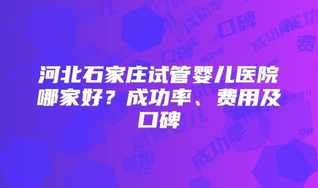 河北石家庄试管婴儿医院哪家好?成功率、费用及口碑