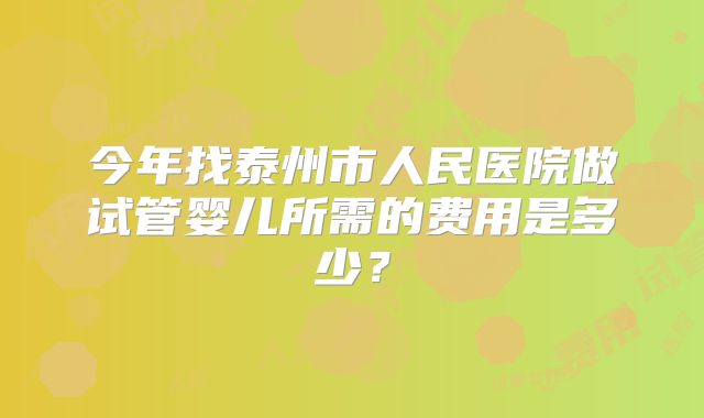 今年找泰州市人民医院做试管婴儿所需的费用是多少?