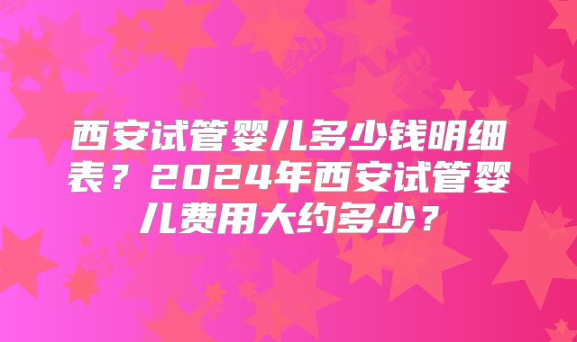 西安试管婴儿多少钱明细表？2024年西安试管婴儿费用大约多少？
