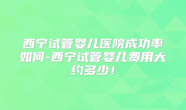 西宁试管婴儿医院成功率如何-西宁试管婴儿费用大约多少！