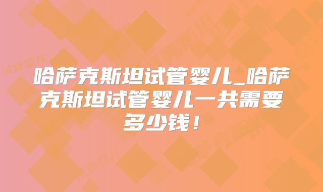 哈萨克斯坦试管婴儿_哈萨克斯坦试管婴儿一共需要多少钱!