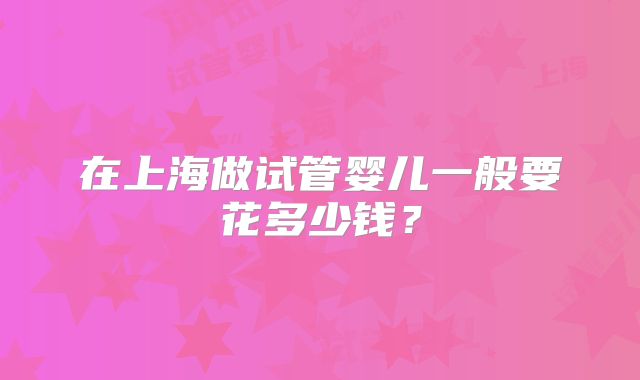 在上海做试管婴儿一般要花多少钱？