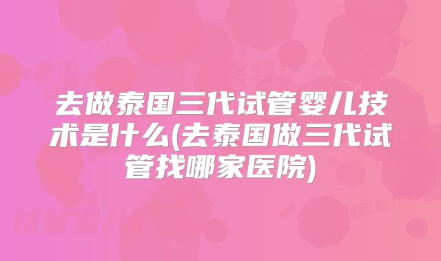 去做泰国三代试管婴儿技术是什么(去泰国做三代试管找哪家医院)