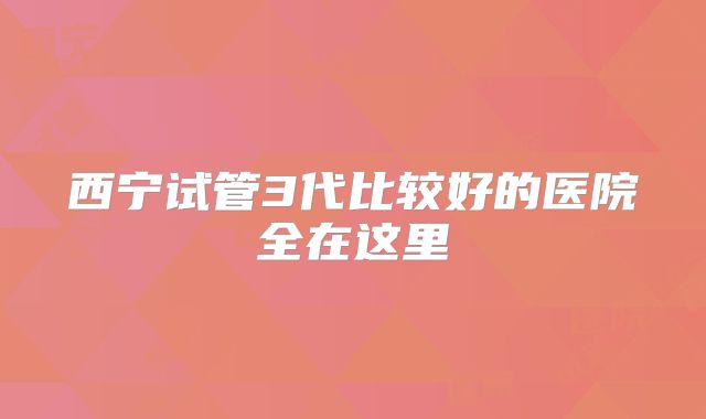 西宁试管3代比较好的医院全在这里