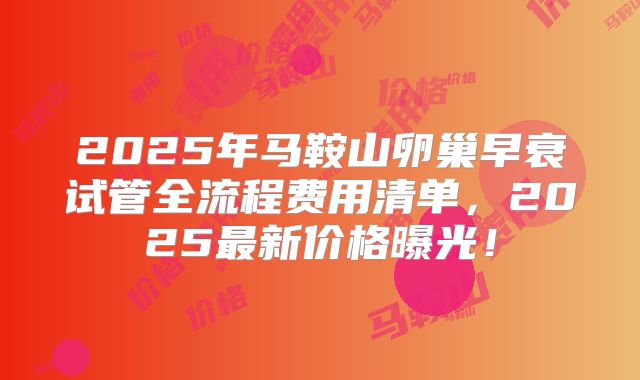 2025年马鞍山卵巢早衰试管全流程费用清单，2025最新价格曝光！