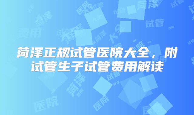 菏泽正规试管医院大全,附试管生子试管费用解读