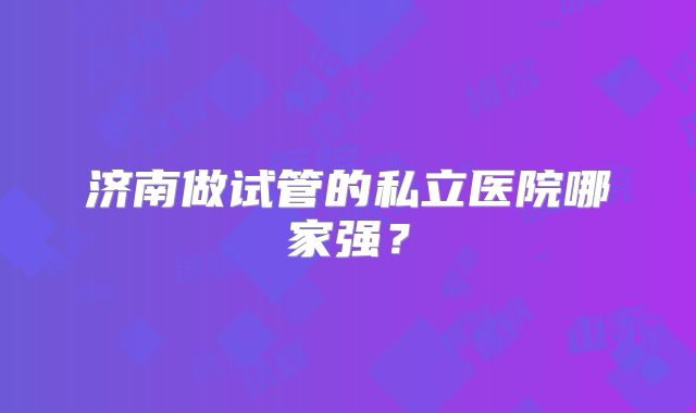 济南做试管的私立医院哪家强？