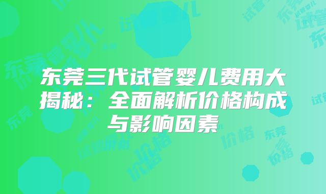 东莞三代试管婴儿费用大揭秘：全面解析价格构成与影响因素