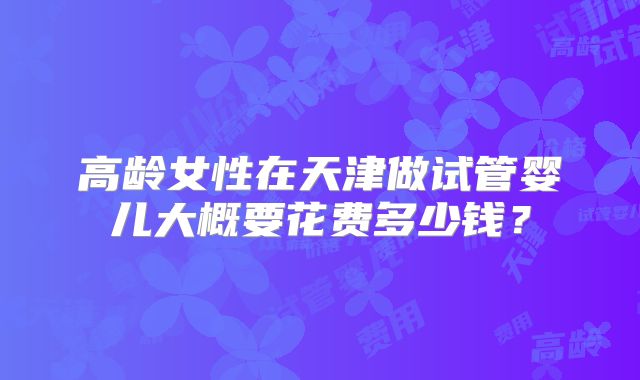 高龄女性在天津做试管婴儿大概要花费多少钱？