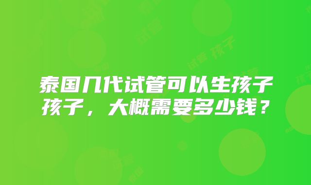 泰国几代试管可以生孩子孩子，大概需要多少钱？