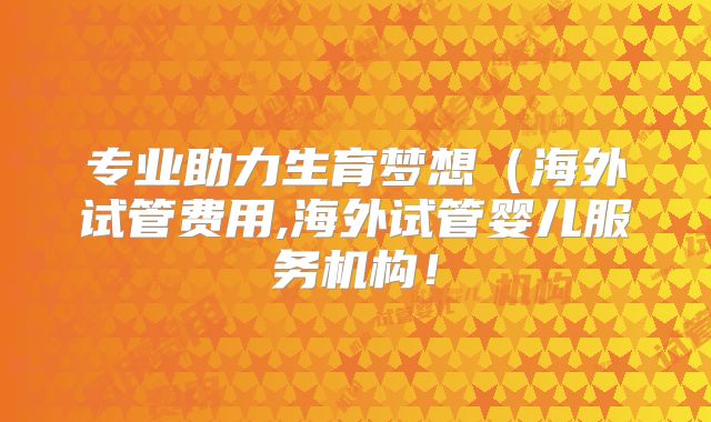 专业助力生育梦想(海外试管费用,海外试管婴儿服务机构!