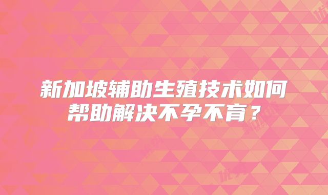 新加坡辅助生殖技术如何帮助解决不孕不育？