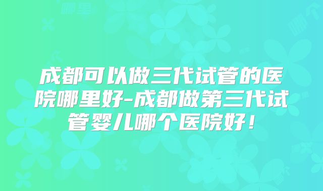 成都可以做三代试管的医院哪里好-成都做第三代试管婴儿哪个医院好！