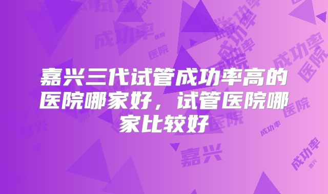 嘉兴三代试管成功率高的医院哪家好，试管医院哪家比较好