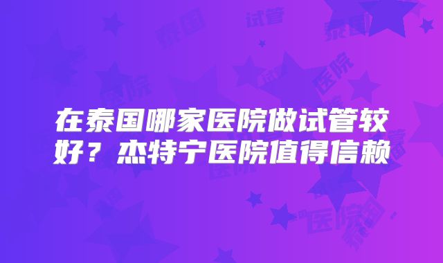 在泰国哪家医院做试管较好？杰特宁医院值得信赖