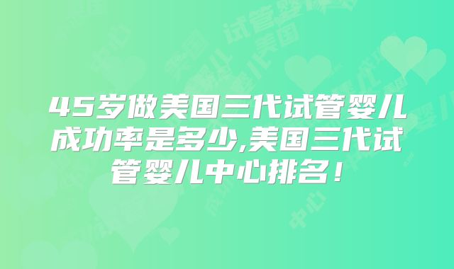 45岁做美国三代试管婴儿成功率是多少,美国三代试管婴儿中心排名!