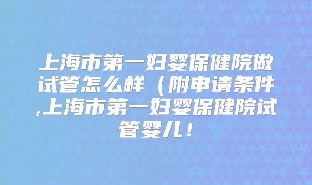 上海市第一妇婴保健院做试管怎么样（附申请条件,上海市第一妇婴保健院试管婴儿！